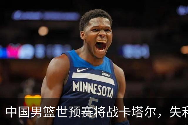 中国男篮世预赛将战卡塔尔，失利恐怕无缘世界杯资格